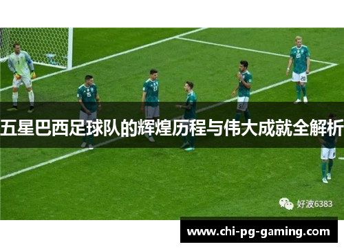 五星巴西足球队的辉煌历程与伟大成就全解析 五星巴西足球队的辉煌历程与伟大成就全解析