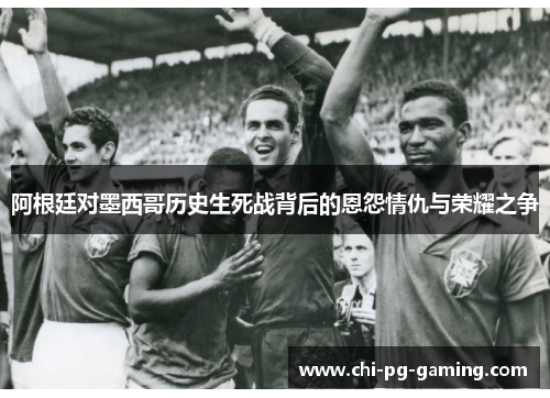 阿根廷对墨西哥历史生死战背后的恩怨情仇与荣耀之争