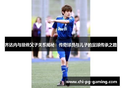 齐达内与恩佐父子关系揭秘:传奇球员与儿子的足球传承之路 齐达内与恩佐父子关系揭秘:传奇球员与儿子的足球传承之路