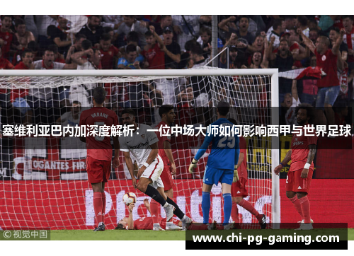 塞维利亚巴内加深度解析：一位中场大师如何影响西甲与世界足球