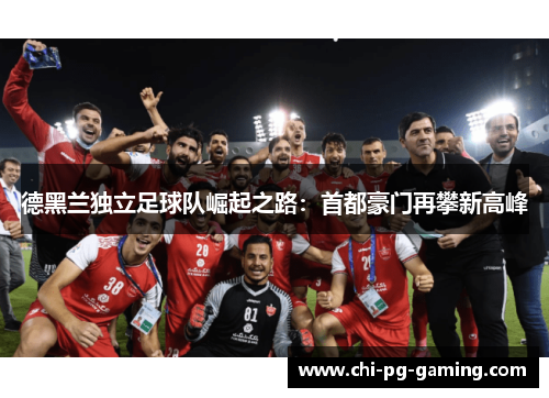 德黑兰独立足球队崛起之路：首都豪门再攀新高峰