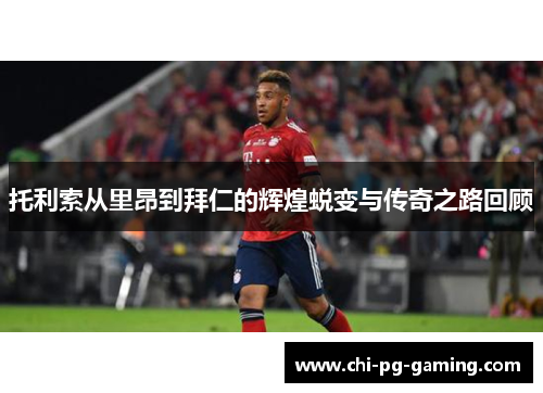 托利索从里昂到拜仁的辉煌蜕变与传奇之路回顾 托利索从里昂到拜仁的辉煌蜕变与传奇之路回顾