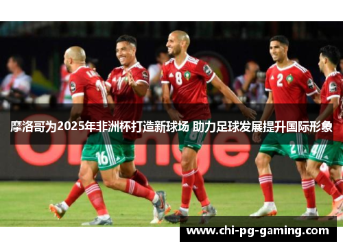 摩洛哥为2025年非洲杯打造新球场 助力足球发展提升国际形象