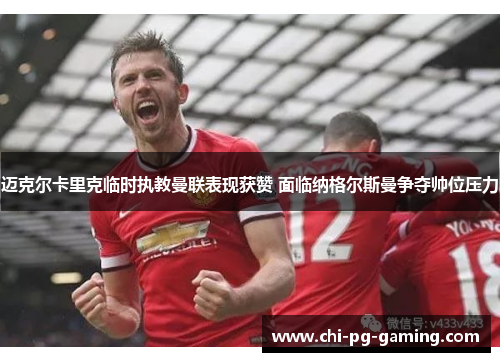 迈克尔卡里克临时执教曼联表现获赞 面临纳格尔斯曼争夺帅位压力